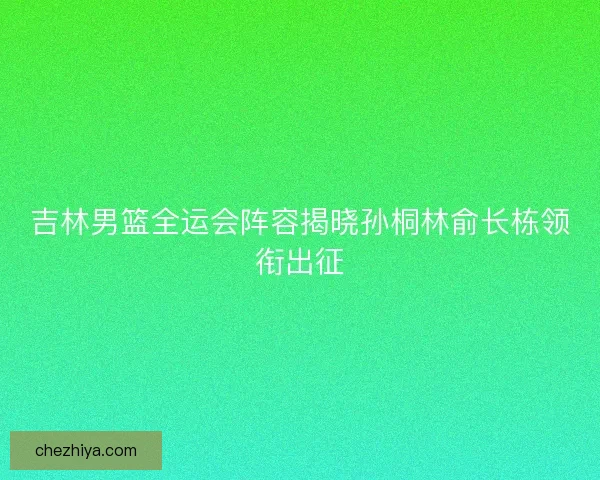 吉林男篮全运会阵容揭晓孙桐林俞长栋领衔出征