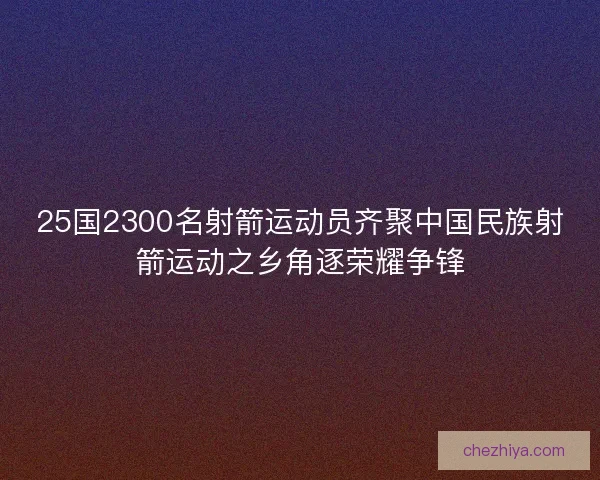 25国2300名射箭运动员齐聚中国民族射箭运动之乡角逐荣耀争锋