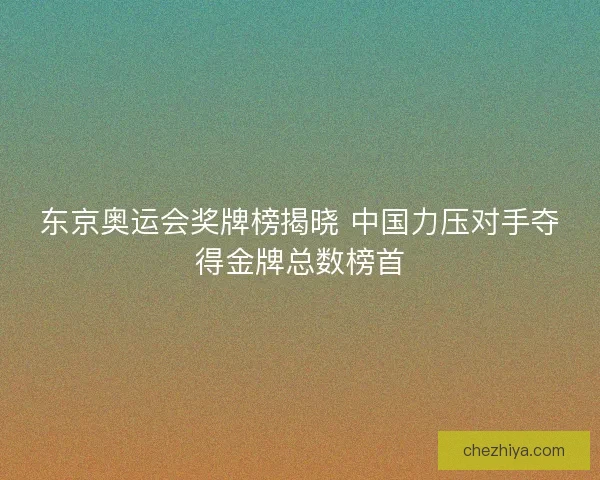 东京奥运会奖牌榜揭晓 中国力压对手夺得金牌总数榜首