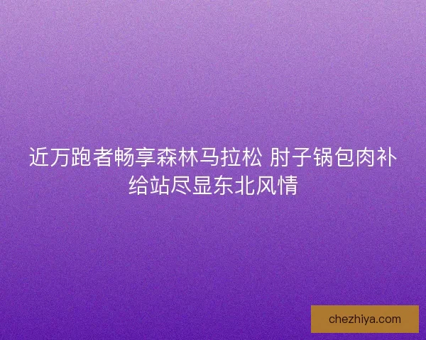 近万跑者畅享森林马拉松 肘子锅包肉补给站尽显东北风情